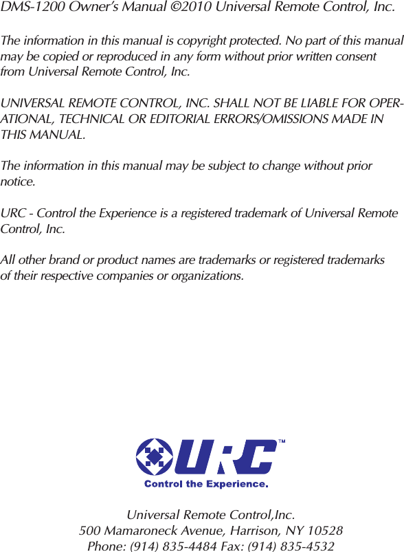 DMS-1200 Owner’s Manual ©2010 Universal Remote Control, Inc.The information in this manual is copyright protected. No part of this manualmay be copied or reproduced in any form without prior written consentfrom Universal Remote Control, Inc.UNIVERSAL REMOTE CONTROL, INC. SHALL NOT BE LIABLE FOR OPER-ATIONAL, TECHNICAL OR EDITORIAL ERRORS/OMISSIONS MADE INTHIS MANUAL.The information in this manual may be subject to change without priornotice.URC - Control the Experience is a registered trademark of Universal RemoteControl, Inc.All other brand or product names are trademarks or registered trademarksof their respective companies or organizations.Universal Remote Control,Inc.500 Mamaroneck Avenue, Harrison, NY 10528 Phone: (914) 835-4484 Fax: (914) 835-4532 