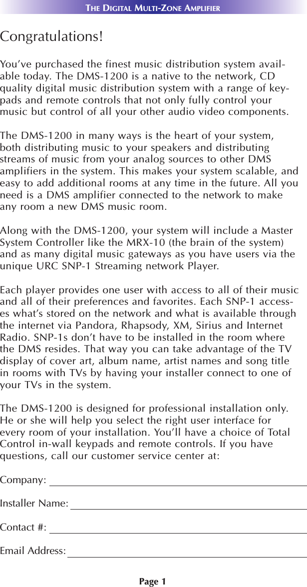 Page 1THE DIGITAL MULTI-ZONE AMPLIFIERCongratulations!You’ve purchased the finest music distribution system avail-able today. The DMS-1200 is a native to the network, CDquality digital music distribution system with a range of key-pads and remote controls that not only fully control yourmusic but control of all your other audio video components. The DMS-1200 in many ways is the heart of your system,both distributing music to your speakers and distributingstreams of music from your analog sources to other DMSamplifiers in the system. This makes your system scalable, andeasy to add additional rooms at any time in the future. All youneed is a DMS amplifier connected to the network to makeany room a new DMS music room.Along with the DMS-1200, your system will include a MasterSystem Controller like the MRX-10 (the brain of the system)and as many digital music gateways as you have users via theunique URC SNP-1 Streaming network Player.Each player provides one user with access to all of their musicand all of their preferences and favorites. Each SNP-1 access-es what’s stored on the network and what is available throughthe internet via Pandora, Rhapsody, XM, Sirius and InternetRadio. SNP-1s don’t have to be installed in the room wherethe DMS resides. That way you can take advantage of the TVdisplay of cover art, album name, artist names and song titlein rooms with TVs by having your installer connect to one ofyour TVs in the system.The DMS-1200 is designed for professional installation only.He or she will help you select the right user interface forevery room of your installation. You’ll have a choice of TotalControl in-wall keypads and remote controls. If you havequestions, call our customer service center at:Company:Installer Name:Contact #:Email Address: