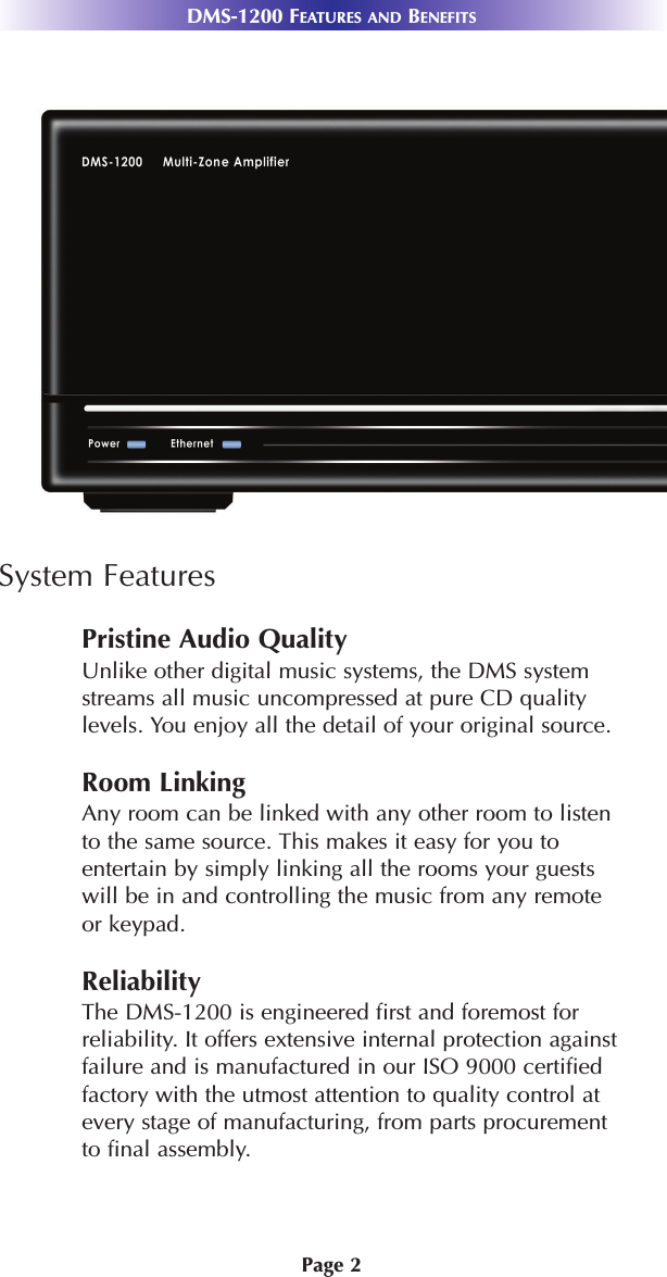 Page 2DMS-1200 FEATURES AND BENEFITSSystem FeaturesPristine Audio QualityUnlike other digital music systems, the DMS systemstreams all music uncompressed at pure CD qualitylevels. You enjoy all the detail of your original source.Room LinkingAny room can be linked with any other room to listento the same source. This makes it easy for you toentertain by simply linking all the rooms your guestswill be in and controlling the music from any remoteor keypad. ReliabilityThe DMS-1200 is engineered first and foremost forreliability. It offers extensive internal protection againstfailure and is manufactured in our ISO 9000 certifiedfactory with the utmost attention to quality control atevery stage of manufacturing, from parts procurementto final assembly.