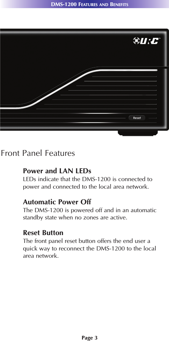 Page 3DMS-1200 FEATURES AND BENEFITSFront Panel FeaturesPower and LAN LEDsLEDs indicate that the DMS-1200 is connected topower and connected to the local area network. Automatic Power OffThe DMS-1200 is powered off and in an automaticstandby state when no zones are active. Reset ButtonThe front panel reset button offers the end user aquick way to reconnect the DMS-1200 to the localarea network.