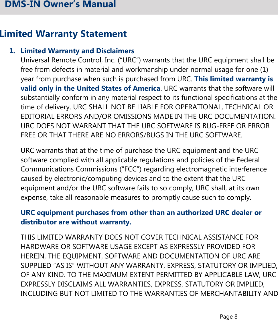 Page 8Limited Warranty Statement1.  Limited Warranty and Disclaimers  Universal Remote Control, Inc. (“URC”) warrants that the URC equipment shall be  free from defects in material and workmanship under normal usage for one (1)  year from purchase when such is purchased from URC. This limited warranty is  valid only in the United States of America. URC warrants that the software will  substantially conform in any material respect to its functional specifications at the  time of delivery. URC SHALL NOT BE LIABLE FOR OPERATIONAL, TECHNICAL OR  EDITORIAL ERRORS AND/OR OMISSIONS MADE IN THE URC DOCUMENTATION.  URC DOES NOT WARRANT THAT THE URC SOFTWARE IS BUG-FREE OR ERROR  FREE OR THAT THERE ARE NO ERRORS/BUGS IN THE URC SOFTWARE.  URC warrants that at the time of purchase the URC equipment and the URC  software complied with all applicable regulations and policies of the Federal  Communications Commissions (“FCC”) regarding electromagnetic interference  caused by electronic/computing devices and to the extent that the URC  equipment and/or the URC software fails to so comply, URC shall, at its own  expense, take all reasonable measures to promptly cause such to comply.URC equipment purchases from other than an authorized URC dealer or  distributor are without warranty.  THIS LIMITED WARRANTY DOES NOT COVER TECHNICAL ASSISTANCE FOR  HARDWARE OR SOFTWARE USAGE EXCEPT AS EXPRESSLY PROVIDED FOR  HEREIN, THE EQUIPMENT, SOFTWARE AND DOCUMENTATION OF URC ARE  SUPPLIED “AS IS” WITHOUT ANY WARRANTY, EXPRESS, STATUTORY OR IMPLIED,  OF ANY KIND. TO THE MAXIMUM EXTENT PERMITTED BY APPLICABLE LAW, URC  EXPRESSLY DISCLAIMS ALL WARRANTIES, EXPRESS, STATUTORY OR IMPLIED,  INCLUDING BUT NOT LIMITED TO THE WARRANTIES OF MERCHANTABILITY ANDDMS-IN Owner’s Manual