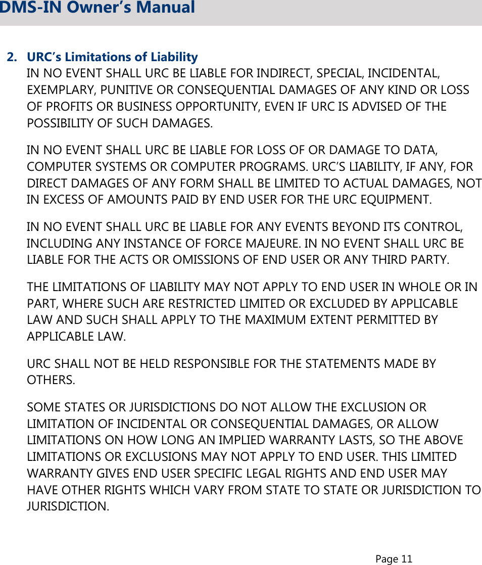 Page 112.  URC’s Limitations of Liability  IN NO EVENT SHALL URC BE LIABLE FOR INDIRECT, SPECIAL, INCIDENTAL,  EXEMPLARY, PUNITIVE OR CONSEQUENTIAL DAMAGES OF ANY KIND OR LOSS  OF PROFITS OR BUSINESS OPPORTUNITY, EVEN IF URC IS ADVISED OF THE  POSSIBILITY OF SUCH DAMAGES.  IN NO EVENT SHALL URC BE LIABLE FOR LOSS OF OR DAMAGE TO DATA,  COMPUTER SYSTEMS OR COMPUTER PROGRAMS. URC’S LIABILITY, IF ANY, FOR  DIRECT DAMAGES OF ANY FORM SHALL BE LIMITED TO ACTUAL DAMAGES, NOT  IN EXCESS OF AMOUNTS PAID BY END USER FOR THE URC EQUIPMENT.  IN NO EVENT SHALL URC BE LIABLE FOR ANY EVENTS BEYOND ITS CONTROL,  INCLUDING ANY INSTANCE OF FORCE MAJEURE. IN NO EVENT SHALL URC BE  LIABLE FOR THE ACTS OR OMISSIONS OF END USER OR ANY THIRD PARTY.  THE LIMITATIONS OF LIABILITY MAY NOT APPLY TO END USER IN WHOLE OR IN  PART, WHERE SUCH ARE RESTRICTED LIMITED OR EXCLUDED BY APPLICABLE  LAW AND SUCH SHALL APPLY TO THE MAXIMUM EXTENT PERMITTED BY  APPLICABLE LAW.  URC SHALL NOT BE HELD RESPONSIBLE FOR THE STATEMENTS MADE BY  OTHERS.  SOME STATES OR JURISDICTIONS DO NOT ALLOW THE EXCLUSION OR  LIMITATION OF INCIDENTAL OR CONSEQUENTIAL DAMAGES, OR ALLOW  LIMITATIONS ON HOW LONG AN IMPLIED WARRANTY LASTS, SO THE ABOVE  LIMITATIONS OR EXCLUSIONS MAY NOT APPLY TO END USER. THIS LIMITED  WARRANTY GIVES END USER SPECIFIC LEGAL RIGHTS AND END USER MAY  HAVE OTHER RIGHTS WHICH VARY FROM STATE TO STATE OR JURISDICTION TO  JURISDICTION.DMS-IN Owner’s Manual