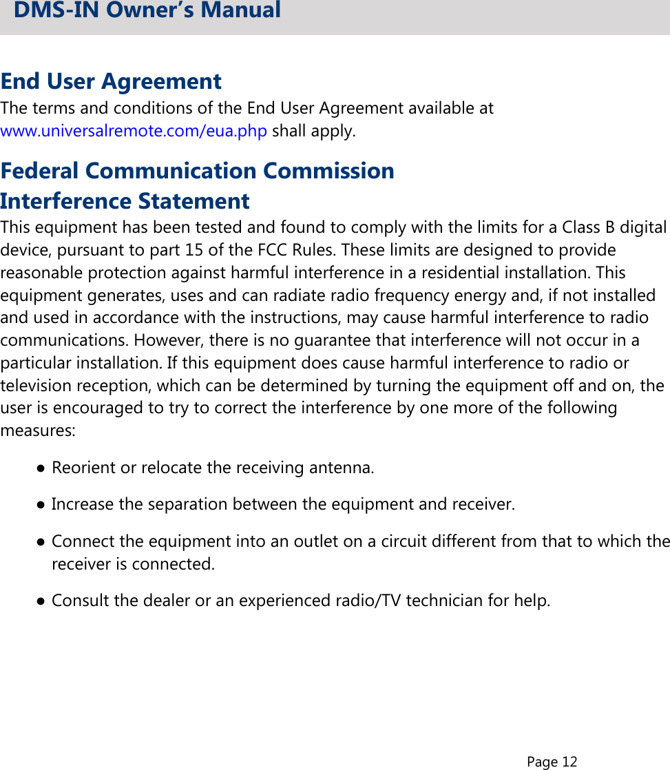 Page 12End User AgreementThe terms and conditions of the End User Agreement available atwww.universalremote.com/eua.php shall apply.Federal Communication CommissionInterference StatementThis equipment has been tested and found to comply with the limits for a Class B digitaldevice, pursuant to part 15 of the FCC Rules. These limits are designed to providereasonable protection against harmful interference in a residential installation. Thisequipment generates, uses and can radiate radio frequency energy and, if not installedand used in accordance with the instructions, may cause harmful interference to radiocommunications. However, there is no guarantee that interference will not occur in aparticular installation. If this equipment does cause harmful interference to radio ortelevision reception, which can be determined by turning the equipment off and on, theuser is encouraged to try to correct the interference by one more of the followingmeasures:●Reorient or relocate the receiving antenna.●Increase the separation between the equipment and receiver.●Connect the equipment into an outlet on a circuit different from that to which thereceiver is connected.●Consult the dealer or an experienced radio/TV technician for help.DMS-IN Owner’s Manual