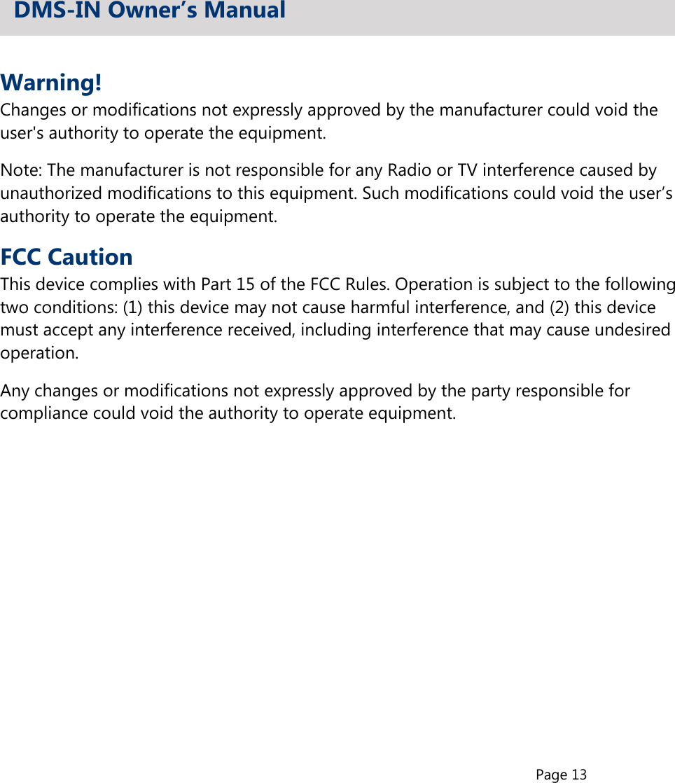 Page 13Warning!Changes or modifications not expressly approved by the manufacturer could void theuser&apos;s authority to operate the equipment.Note: The manufacturer is not responsible for any Radio or TV interference caused byunauthorized modifications to this equipment. Such modifications could void the user’sauthority to operate the equipment.FCC CautionThis device complies with Part 15 of the FCC Rules. Operation is subject to the followingtwo conditions: (1) this device may not cause harmful interference, and (2) this devicemust accept any interference received, including interference that may cause undesiredoperation.Any changes or modifications not expressly approved by the party responsible forcompliance could void the authority to operate equipment.DMS-IN Owner’s Manual