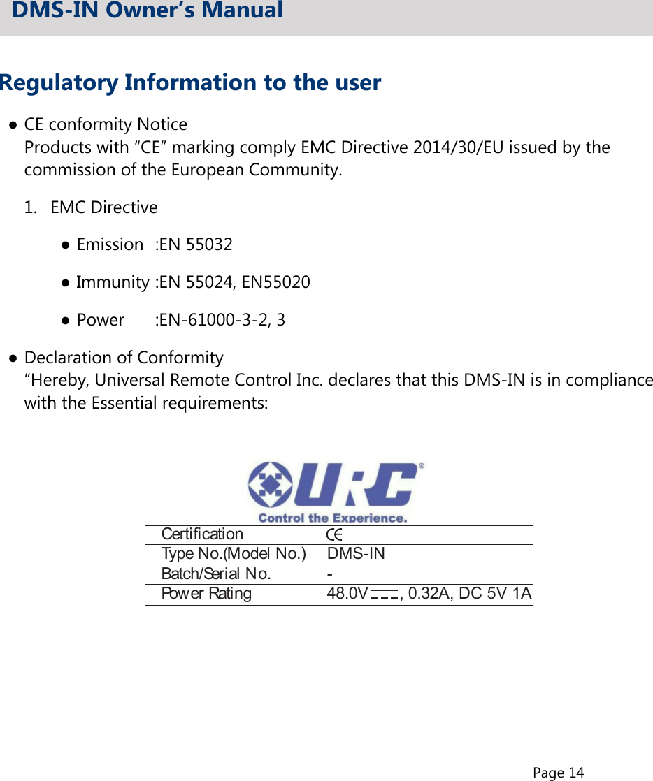 Page 14Regulatory Information to the user●CE conformity Notice  Products with “CE” marking comply EMC Directive 2014/30/EU issued by the  commission of the European Community.1.  EMC Directive●Emission  :EN 55032●Immunity :EN 55024, EN55020●Power   :EN-61000-3-2, 3●Declaration of Conformity  “Hereby, Universal Remote Control Inc. declares that this DMS-IN is in compliance  with the Essential requirements:DMS-IN Owner’s ManualCertificationType No.(Model No.)  DMS-INBatch/Serial No.  -Power Rating  48.0V  , 0.32A, DC 5V 1A