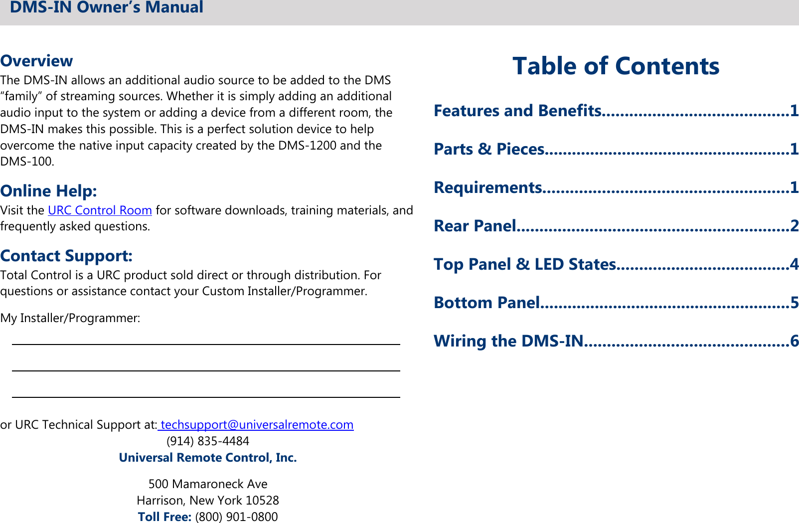 OverviewThe DMS-IN allows an additional audio source to be added to the DMS“family” of streaming sources. Whether it is simply adding an additionalaudio input to the system or adding a device from a different room, theDMS-IN makes this possible. This is a perfect solution device to helpovercome the native input capacity created by the DMS-1200 and theDMS-100.Online Help:Visit the URC Control Room for software downloads, training materials, andfrequently asked questions.Contact Support:Total Control is a URC product sold direct or through distribution. Forquestions or assistance contact your Custom Installer/Programmer.My Installer/Programmer:or URC Technical Support at: techsupport@universalremote.com(914) 835-4484Universal Remote Control, Inc.500 Mamaroneck AveHarrison, New York 10528Toll Free: (800) 901-0800Table of ContentsFeatures and Benefits.........................................1Parts &amp; Pieces......................................................1Requirements......................................................1Rear Panel............................................................2Top Panel &amp; LED States......................................4Bottom Panel.......................................................5Wiring the DMS-IN.............................................6DMS-IN Owner’s Manual