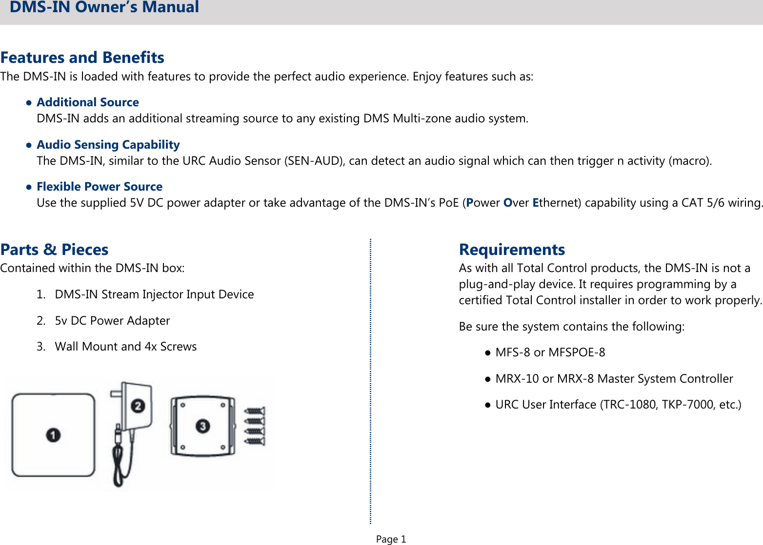 Page 1Features and BenefitsThe DMS-IN is loaded with features to provide the perfect audio experience. Enjoy features such as:●Additional SourceDMS-IN adds an additional streaming source to any existing DMS Multi-zone audio system.●Audio Sensing CapabilityThe DMS-IN, similar to the URC Audio Sensor (SEN-AUD), can detect an audio signal which can then trigger n activity (macro).●Flexible Power SourceUse the supplied 5V DC power adapter or take advantage of the DMS-IN’s PoE (Power Over Ethernet) capability using a CAT 5/6 wiring.DMS-IN Owner’s ManualParts &amp; PiecesContained within the DMS-IN box:1.  DMS-IN Stream Injector Input Device2.  5v DC Power Adapter3.  Wall Mount and 4x ScrewsRequirementsAs with all Total Control products, the DMS-IN is not aplug-and-play device. It requires programming by acertified Total Control installer in order to work properly.Be sure the system contains the following:●MFS-8 or MFSPOE-8●MRX-10 or MRX-8 Master System Controller●URC User Interface (TRC-1080, TKP-7000, etc.)