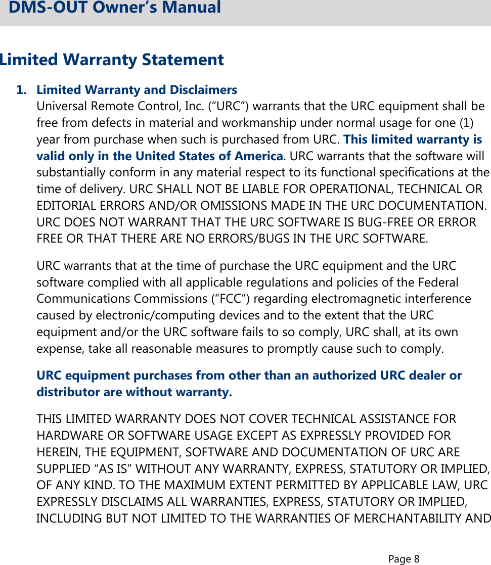 Page 8Limited Warranty Statement1.  Limited Warranty and Disclaimers  Universal Remote Control, Inc. (“URC”) warrants that the URC equipment shall be  free from defects in material and workmanship under normal usage for one (1)  year from purchase when such is purchased from URC. This limited warranty is  valid only in the United States of America. URC warrants that the software will  substantially conform in any material respect to its functional specifications at the  time of delivery. URC SHALL NOT BE LIABLE FOR OPERATIONAL, TECHNICAL OR  EDITORIAL ERRORS AND/OR OMISSIONS MADE IN THE URC DOCUMENTATION.  URC DOES NOT WARRANT THAT THE URC SOFTWARE IS BUG-FREE OR ERROR  FREE OR THAT THERE ARE NO ERRORS/BUGS IN THE URC SOFTWARE.  URC warrants that at the time of purchase the URC equipment and the URC  software complied with all applicable regulations and policies of the Federal  Communications Commissions (“FCC”) regarding electromagnetic interference  caused by electronic/computing devices and to the extent that the URC  equipment and/or the URC software fails to so comply, URC shall, at its own  expense, take all reasonable measures to promptly cause such to comply.URC equipment purchases from other than an authorized URC dealer or  distributor are without warranty.  THIS LIMITED WARRANTY DOES NOT COVER TECHNICAL ASSISTANCE FOR  HARDWARE OR SOFTWARE USAGE EXCEPT AS EXPRESSLY PROVIDED FOR  HEREIN, THE EQUIPMENT, SOFTWARE AND DOCUMENTATION OF URC ARE  SUPPLIED “AS IS” WITHOUT ANY WARRANTY, EXPRESS, STATUTORY OR IMPLIED,  OF ANY KIND. TO THE MAXIMUM EXTENT PERMITTED BY APPLICABLE LAW, URC  EXPRESSLY DISCLAIMS ALL WARRANTIES, EXPRESS, STATUTORY OR IMPLIED,  INCLUDING BUT NOT LIMITED TO THE WARRANTIES OF MERCHANTABILITY ANDDMS-OUT Owner’s Manual
