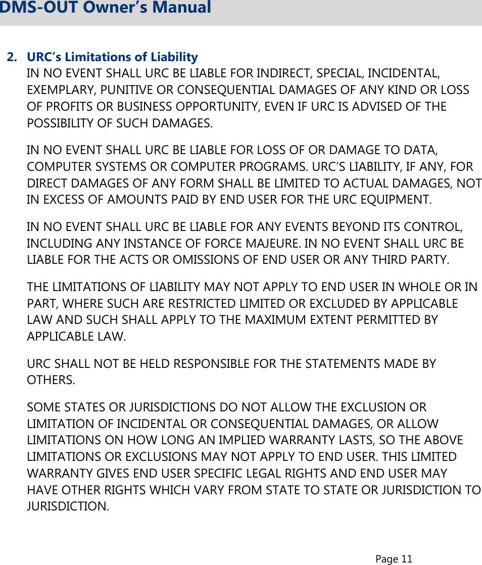 Page 112.  URC’s Limitations of Liability  IN NO EVENT SHALL URC BE LIABLE FOR INDIRECT, SPECIAL, INCIDENTAL,  EXEMPLARY, PUNITIVE OR CONSEQUENTIAL DAMAGES OF ANY KIND OR LOSS  OF PROFITS OR BUSINESS OPPORTUNITY, EVEN IF URC IS ADVISED OF THE  POSSIBILITY OF SUCH DAMAGES.  IN NO EVENT SHALL URC BE LIABLE FOR LOSS OF OR DAMAGE TO DATA,  COMPUTER SYSTEMS OR COMPUTER PROGRAMS. URC’S LIABILITY, IF ANY, FOR  DIRECT DAMAGES OF ANY FORM SHALL BE LIMITED TO ACTUAL DAMAGES, NOT  IN EXCESS OF AMOUNTS PAID BY END USER FOR THE URC EQUIPMENT.  IN NO EVENT SHALL URC BE LIABLE FOR ANY EVENTS BEYOND ITS CONTROL,  INCLUDING ANY INSTANCE OF FORCE MAJEURE. IN NO EVENT SHALL URC BE  LIABLE FOR THE ACTS OR OMISSIONS OF END USER OR ANY THIRD PARTY.  THE LIMITATIONS OF LIABILITY MAY NOT APPLY TO END USER IN WHOLE OR IN  PART, WHERE SUCH ARE RESTRICTED LIMITED OR EXCLUDED BY APPLICABLE  LAW AND SUCH SHALL APPLY TO THE MAXIMUM EXTENT PERMITTED BY  APPLICABLE LAW.  URC SHALL NOT BE HELD RESPONSIBLE FOR THE STATEMENTS MADE BY  OTHERS.  SOME STATES OR JURISDICTIONS DO NOT ALLOW THE EXCLUSION OR  LIMITATION OF INCIDENTAL OR CONSEQUENTIAL DAMAGES, OR ALLOW  LIMITATIONS ON HOW LONG AN IMPLIED WARRANTY LASTS, SO THE ABOVE  LIMITATIONS OR EXCLUSIONS MAY NOT APPLY TO END USER. THIS LIMITED  WARRANTY GIVES END USER SPECIFIC LEGAL RIGHTS AND END USER MAY  HAVE OTHER RIGHTS WHICH VARY FROM STATE TO STATE OR JURISDICTION TO  JURISDICTION.DMS-OUT Owner’s Manual