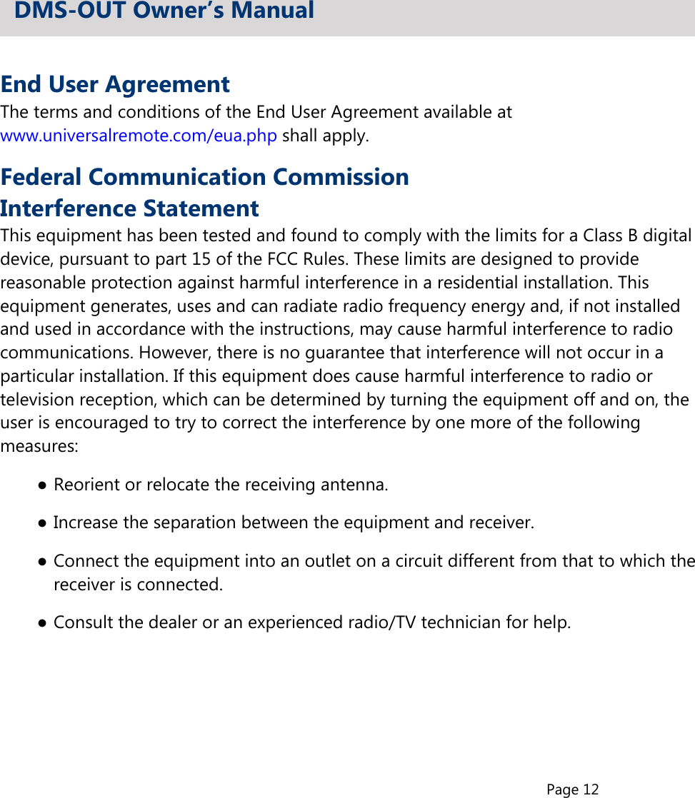 Page 12End User AgreementThe terms and conditions of the End User Agreement available atwww.universalremote.com/eua.php shall apply.Federal Communication CommissionInterference StatementThis equipment has been tested and found to comply with the limits for a Class B digitaldevice, pursuant to part 15 of the FCC Rules. These limits are designed to providereasonable protection against harmful interference in a residential installation. Thisequipment generates, uses and can radiate radio frequency energy and, if not installedand used in accordance with the instructions, may cause harmful interference to radiocommunications. However, there is no guarantee that interference will not occur in aparticular installation. If this equipment does cause harmful interference to radio ortelevision reception, which can be determined by turning the equipment off and on, theuser is encouraged to try to correct the interference by one more of the followingmeasures:●Reorient or relocate the receiving antenna.●Increase the separation between the equipment and receiver.●Connect the equipment into an outlet on a circuit different from that to which thereceiver is connected.●Consult the dealer or an experienced radio/TV technician for help.DMS-OUT Owner’s Manual