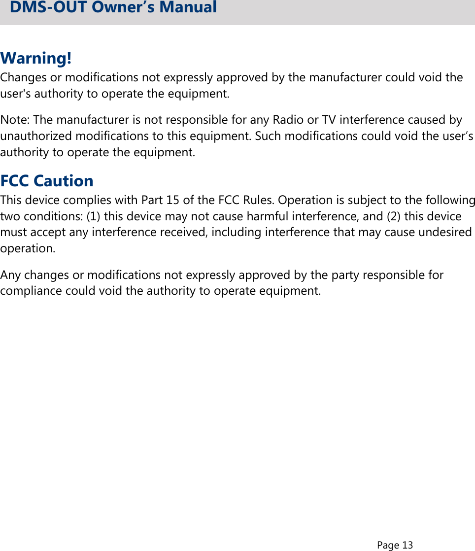 Page 13Warning!Changes or modifications not expressly approved by the manufacturer could void theuser&apos;s authority to operate the equipment.Note: The manufacturer is not responsible for any Radio or TV interference caused byunauthorized modifications to this equipment. Such modifications could void the user’sauthority to operate the equipment.FCC CautionThis device complies with Part 15 of the FCC Rules. Operation is subject to the followingtwo conditions: (1) this device may not cause harmful interference, and (2) this devicemust accept any interference received, including interference that may cause undesiredoperation.Any changes or modifications not expressly approved by the party responsible forcompliance could void the authority to operate equipment.DMS-OUT Owner’s Manual