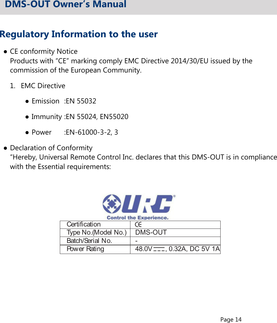 Page 14Regulatory Information to the user●CE conformity Notice  Products with “CE” marking comply EMC Directive 2014/30/EU issued by the  commission of the European Community.1.  EMC Directive●Emission  :EN 55032●Immunity :EN 55024, EN55020●Power   :EN-61000-3-2, 3●Declaration of Conformity  “Hereby, Universal Remote Control Inc. declares that this DMS-OUT is in compliance  with the Essential requirements:DMS-OUT Owner’s ManualCertificationType No.(Model No.)  DMS-OUTBatch/Serial No.  -Power Rating  48.0V  , 0.32A, DC 5V 1A