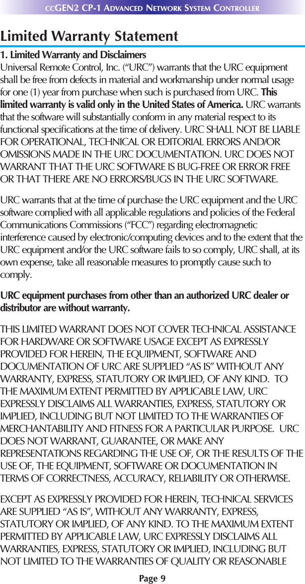 Page 9CCGEN2 CP-1 ADVANCED NETWORK SYSTEM CONTROLLERLimited Warranty Statement1. Limited Warranty and Disclaimers Universal Remote Control, Inc. (“URC”) warrants that the URC equipmentshall be free from defects in material and workmanship under normal usagefor one (1) year from purchase when such is purchased from URC. Thislimited warranty is valid only in the United States of America. URC warrantsthat the software will substantially conform in any material respect to itsfunctional speciﬁcations at the time of delivery. URC SHALL NOT BE LIABLEFOR OPERATIONAL, TECHNICAL OR EDITORIAL ERRORS AND/OROMISSIONS MADE IN THE URC DOCUMENTATION. URC DOES NOTWARRANT THAT THE URC SOFTWARE IS BUG-FREE OR ERROR FREEOR THAT THERE ARE NO ERRORS/BUGS IN THE URC SOFTWARE. URC warrants that at the time of purchase the URC equipment and the URCsoftware complied with all applicable regulations and policies of the FederalCommunications Commissions (“FCC”) regarding electromagneticinterference caused by electronic/computing devices and to the extent that theURC equipment and/or the URC software fails to so comply, URC shall, at itsown expense, take all reasonable measures to promptly cause such tocomply.URC equipment purchases from other than an authorized URC dealer ordistributor are without warranty. THIS LIMITED WARRANT DOES NOT COVER TECHNICAL ASSISTANCEFOR HARDWARE OR SOFTWARE USAGE EXCEPT AS EXPRESSLYPROVIDED FOR HEREIN, THE EQUIPMENT, SOFTWARE ANDDOCUMENTATION OF URC ARE SUPPLIED “AS IS” WITHOUT ANYWARRANTY, EXPRESS, STATUTORY OR IMPLIED, OF ANY KIND.  TOTHE MAXIMUM EXTENT PERMITTED BY APPLICABLE LAW, URCEXPRESSLY DISCLAIMS ALL WARRANTIES, EXPRESS, STATUTORY ORIMPLIED, INCLUDING BUT NOT LIMITED TO THE WARRANTIES OFMERCHANTABILITY AND FITNESS FOR A PARTICULAR PURPOSE.  URCDOES NOT WARRANT, GUARANTEE, OR MAKE ANYREPRESENTATIONS REGARDING THE USE OF, OR THE RESULTS OF THEUSE OF, THE EQUIPMENT, SOFTWARE OR DOCUMENTATION INTERMS OF CORRECTNESS, ACCURACY, RELIABILITY OR OTHERWISE.  EXCEPT AS EXPRESSLY PROVIDED FOR HEREIN, TECHNICAL SERVICESARE SUPPLIED “AS IS”, WITHOUT ANY WARRANTY, EXPRESS,STATUTORY OR IMPLIED, OF ANY KIND. TO THE MAXIMUM EXTENTPERMITTED BY APPLICABLE LAW, URC EXPRESSLY DISCLAIMS ALLWARRANTIES, EXPRESS, STATUTORY OR IMPLIED, INCLUDING BUTNOT LIMITED TO THE WARRANTIES OF QUALITY OR REASONABLE