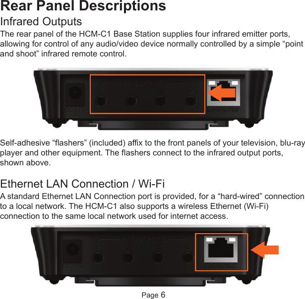 Rear Panel DescriptionsInfrared OutputsThe rear panel of the HCM-C1 Base Station supplies four infrared emitter ports,allowing for control of any audio/video device normally controlled by a simple “pointand shoot” infrared remote control.Self-adhesive “flashers” (included) affix to the front panels of your television, blu-rayplayer and other equipment. The flashers connect to the infrared output ports,shown above.Ethernet LAN Connection / Wi-FiA standard Ethernet LAN Connection port is provided, for a “hard-wired” connectionto a local network. The HCM-C1 also supports a wireless Ethernet (Wi-Fi)connection to the same local network used for internet access.Page 6