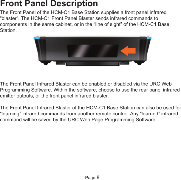 Front Panel DescriptionThe Front Panel of the HCM-C1 Base Station supplies a front panel infrared“blaster”. The HCM-C1 Front Panel Blaster sends infrared commands tocomponents in the same cabinet, or in the “line of sight” of the HCM-C1 BaseStation.The Front Panel Infrared Blaster can be enabled or disabled via the URC WebProgramming Software. Within the software, choose to use the rear panel infraredemitter outputs, or the front panel infrared blaster.The Front Panel Infrared Blaster of the HCM-C1 Base Station can also be used for“learning” infrared commands from another remote control. Any “learned” infraredcommand will be saved by the URC Web Page Programming Software.Page 8