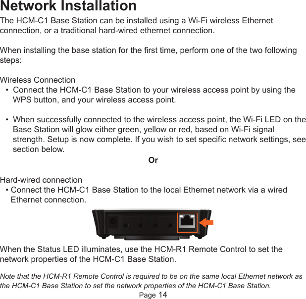 Network InstallationThe HCM-C1 Base Station can be installed using a Wi-Fi wireless Ethernetconnection, or a traditional hard-wired ethernet connection.When installing the base station for the first time, perform one of the two followingsteps:Wireless Connection•  Connect the HCM-C1 Base Station to your wireless access point by using theWPS button, and your wireless access point. •  When successfully connected to the wireless access point, the Wi-Fi LED on theBase Station will glow either green, yellow or red, based on Wi-Fi signalstrength. Setup is now complete. If you wish to set specific network settings, seesection below.OrHard-wired connection• Connect the HCM-C1 Base Station to the local Ethernet network via a wiredEthernet connection.When the Status LED illuminates, use the HCM-R1 Remote Control to set thenetwork properties of the HCM-C1 Base Station.Note that the HCM-R1 Remote Control is required to be on the same local Ethernet network asthe HCM-C1 Base Station to set the network properties of the HCM-C1 Base Station.Page 14