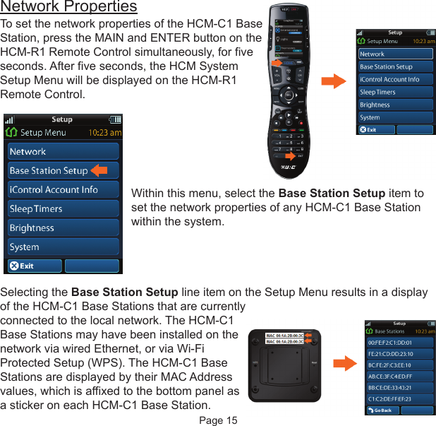 Network PropertiesTo set the network properties of the HCM-C1 BaseStation, press the MAIN and ENTER button on theHCM-R1 Remote Control simultaneously, for fiveseconds. After five seconds, the HCM SystemSetup Menu will be displayed on the HCM-R1Remote Control.Within this menu, select the Base Station Setup item toset the network properties of any HCM-C1 Base Stationwithin the system. Selecting the Base Station Setup line item on the Setup Menu results in a displayof the HCM-C1 Base Stations that are currentlyconnected to the local network. The HCM-C1Base Stations may have been installed on thenetwork via wired Ethernet, or via Wi-FiProtected Setup (WPS). The HCM-C1 BaseStations are displayed by their MAC Addressvalues, which is affixed to the bottom panel asa sticker on each HCM-C1 Base Station.Page 15