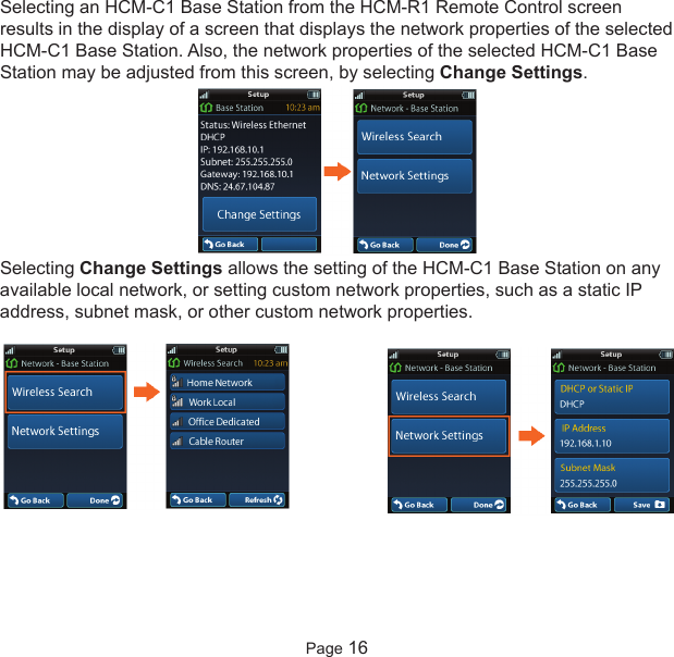 Selecting an HCM-C1 Base Station from the HCM-R1 Remote Control screenresults in the display of a screen that displays the network properties of the selectedHCM-C1 Base Station. Also, the network properties of the selected HCM-C1 BaseStation may be adjusted from this screen, by selecting Change Settings.Selecting Change Settings allows the setting of the HCM-C1 Base Station on anyavailable local network, or setting custom network properties, such as a static IPaddress, subnet mask, or other custom network properties.Page 16