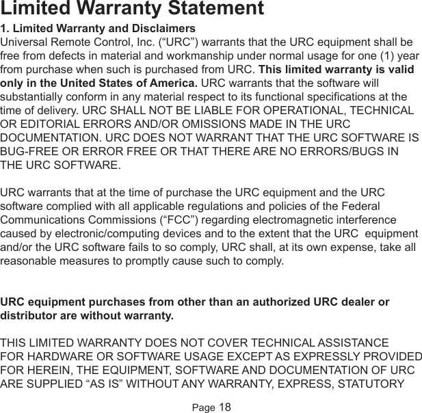 Limited Warranty Statement1. Limited Warranty and DisclaimersUniversal Remote Control, Inc. (“URC”) warrants that the URC equipment shall befree from defects in material and workmanship under normal usage for one (1) yearfrom purchase when such is purchased from URC. This limited warranty is validonly in the United States of America. URC warrants that the software willsubstantially conform in any material respect to its functional specifications at thetime of delivery. URC SHALL NOT BE LIABLE FOR OPERATIONAL, TECHNICALOR EDITORIAL ERRORS AND/OR OMISSIONS MADE IN THE URCDOCUMENTATION. URC DOES NOT WARRANT THAT THE URC SOFTWARE ISBUG-FREE OR ERROR FREE OR THAT THERE ARE NO ERRORS/BUGS INTHE URC SOFTWARE.URC warrants that at the time of purchase the URC equipment and the URCsoftware complied with all applicable regulations and policies of the FederalCommunications Commissions (“FCC”) regarding electromagnetic interferencecaused by electronic/computing devices and to the extent that the URC  equipmentand/or the URC software fails to so comply, URC shall, at its own expense, take allreasonable measures to promptly cause such to comply.URC equipment purchases from other than an authorized URC dealer ordistributor are without warranty.THIS LIMITED WARRANTY DOES NOT COVER TECHNICAL ASSISTANCEFOR HARDWARE OR SOFTWARE USAGE EXCEPT AS EXPRESSLY PROVIDEDFOR HEREIN, THE EQUIPMENT, SOFTWARE AND DOCUMENTATION OF URCARE SUPPLIED “AS IS” WITHOUT ANY WARRANTY, EXPRESS, STATUTORYPage 18