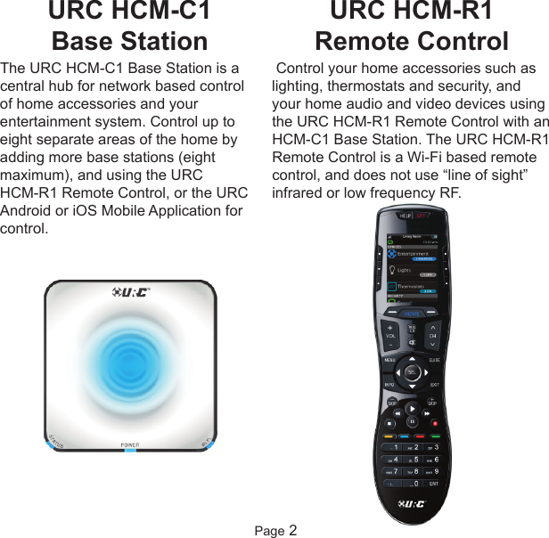 URC HCM-C1 Base Station The URC HCM-C1 Base Station is acentral hub for network based controlof home accessories and yourentertainment system. Control up toeight separate areas of the home byadding more base stations (eightmaximum), and using the URC HCM-R1 Remote Control, or the URCAndroid or iOS Mobile Application forcontrol.Page 2URC HCM-R1 Remote ControlControl your home accessories such aslighting, thermostats and security, andyour home audio and video devices usingthe URC HCM-R1 Remote Control with anHCM-C1 Base Station. The URC HCM-R1Remote Control is a Wi-Fi based remotecontrol, and does not use “line of sight”infrared or low frequency RF.