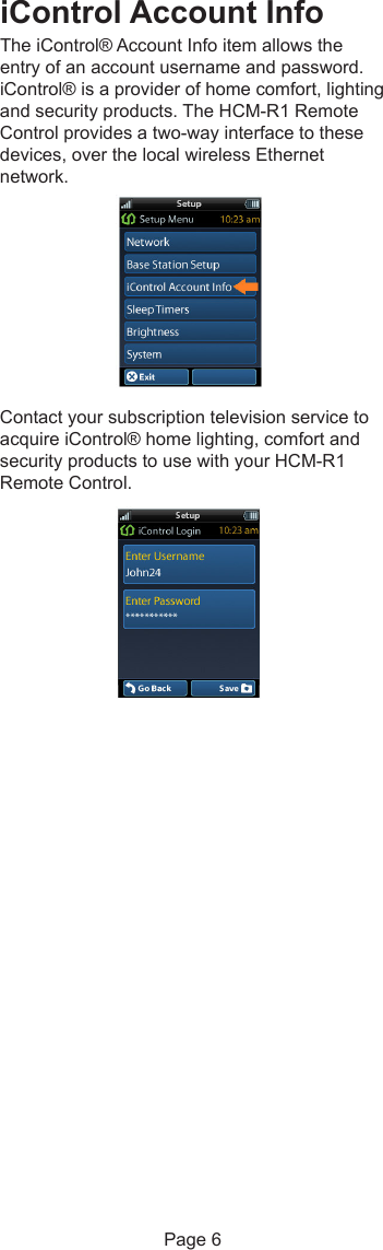 iControl Account InfoThe iControl® Account Info item allows theentry of an account username and password.iControl® is a provider of home comfort, lightingand security products. The HCM-R1 RemoteControl provides a two-way interface to thesedevices, over the local wireless Ethernetnetwork.Contact your subscription television service toacquire iControl® home lighting, comfort andsecurity products to use with your HCM-R1Remote Control.Page 6