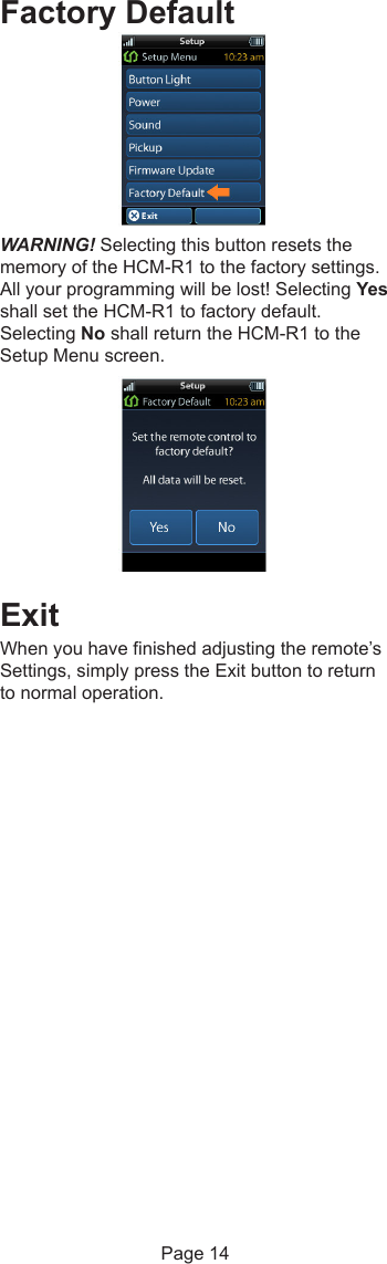 Factory DefaultWARNING! Selecting this button resets thememory of the HCM-R1 to the factory settings.All your programming will be lost! Selecting Yesshall set the HCM-R1 to factory default.Selecting No shall return the HCM-R1 to theSetup Menu screen.ExitWhen you have finished adjusting the remote’sSettings, simply press the Exit button to returnto normal operation.Page 14