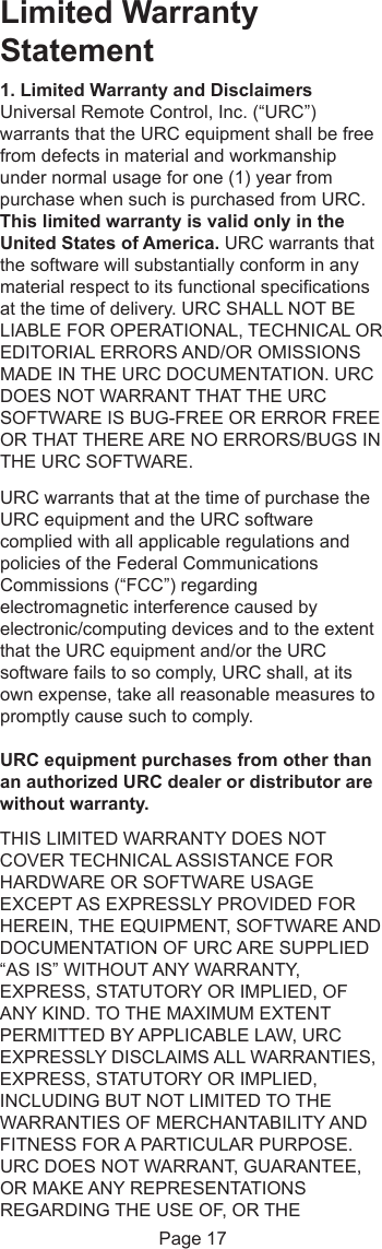 Limited WarrantyStatement1. Limited Warranty and DisclaimersUniversal Remote Control, Inc. (“URC”)warrants that the URC equipment shall be freefrom defects in material and workmanshipunder normal usage for one (1) year frompurchase when such is purchased from URC.This limited warranty is valid only in theUnited States of America. URC warrants thatthe software will substantially conform in anymaterial respect to its functional specificationsat the time of delivery. URC SHALL NOT BELIABLE FOR OPERATIONAL, TECHNICAL OREDITORIAL ERRORS AND/OR OMISSIONSMADE IN THE URC DOCUMENTATION. URCDOES NOT WARRANT THAT THE URCSOFTWARE IS BUG-FREE OR ERROR FREEOR THAT THERE ARE NO ERRORS/BUGS INTHE URC SOFTWARE.URC warrants that at the time of purchase theURC equipment and the URC softwarecomplied with all applicable regulations andpolicies of the Federal CommunicationsCommissions (“FCC”) regardingelectromagnetic interference caused byelectronic/computing devices and to the extentthat the URC equipment and/or the URCsoftware fails to so comply, URC shall, at itsown expense, take all reasonable measures to promptly cause such to comply.URC equipment purchases from other thanan authorized URC dealer or distributor arewithout warranty.THIS LIMITED WARRANTY DOES NOTCOVER TECHNICAL ASSISTANCE FORHARDWARE OR SOFTWARE USAGEEXCEPT AS EXPRESSLY PROVIDED FORHEREIN, THE EQUIPMENT, SOFTWARE ANDDOCUMENTATION OF URC ARE SUPPLIED“AS IS” WITHOUT ANY WARRANTY,EXPRESS, STATUTORY OR IMPLIED, OFANY KIND. TO THE MAXIMUM EXTENTPERMITTED BY APPLICABLE LAW, URCEXPRESSLY DISCLAIMS ALL WARRANTIES,EXPRESS, STATUTORY OR IMPLIED,INCLUDING BUT NOT LIMITED TO THEWARRANTIES OF MERCHANTABILITY ANDFITNESS FOR A PARTICULAR PURPOSE.URC DOES NOT WARRANT, GUARANTEE,OR MAKE ANY REPRESENTATIONSREGARDING THE USE OF, OR THEPage 17