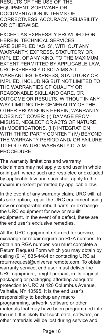 RESULTS OF THE USE OF, THEEQUIPMENT, SOFTWARE ORDOCUMENTATION IN TERMS OFCORRECTNESS, ACCURACY, RELIABILITYOR OTHERWISE.EXCEPT AS EXPRESSLY PROVIDED FORHEREIN, TECHNICAL SERVICESARE SUPPLIED “AS IS”, WITHOUT ANYWARRANTY, EXPRESS, STATUTORY ORIMPLIED, OF ANY KIND. TO THE MAXIMUMEXTENT PERMITTED BY APPLICABLE LAW,URC EXPRESSLY DISCLAIMS ALLWARRANTIES, EXPRESS, STATUTORY ORIMPLIED, INCLUDING BUT NOT LIMITED TOTHE WARRANTIES OF QUALITY ORREASONABLE SKILL AND CARE, OROUTCOME OR RESULTS. WITHOUT IN ANYWAY LIMITING THE GENERALITY OF THEOTHER PROVISIONS HEREIN, WARRANTYDOES NOT COVER: (I) DAMAGE FROMMISUSE, NEGLECT OR ACTS OF NATURE,(II) MODIFICATIONS, (III) INTEGRATIONWITH THIRD PARTY CONTENT (IV) BEYONDTHE WARRANTY PERIOD AND/ OR FAILURETO FOLLOW URC WARRANTY CLAIMPROCEDURE.The warranty limitations and warrantydisclaimers may not apply to end user in wholeor in part, where such are restricted or excludedby applicable law and such shall apply to themaximum extent permitted by applicable law.In the event of any warranty claim, URC will, atits sole option, repair the URC equipment usingnew or comparable rebuilt parts, or exchangethe URC equipment for new or rebuiltequipment. In the event of a defect, these arethe end user’s exclusive remedies.All the URC equipment returned for service,exchange or repair require an RGA number. Toobtain an RGA number, you must complete aReturn Request Form which you may obtain bycalling (914) 835-4484 or contacting URC atreturnrequest@universalremote.com. To obtainwarranty service, end user must deliver theURC equipment, freight prepaid, in its originalpackaging or packaging affording adequateprotection to URC at 420 Columbus Avenue,Valhalla, NY 10595. It is the end user’sresponsibility to backup any macroprogramming, artwork, software or othermaterials that may have been programmed intothe unit. It is likely that such data, software, orother materials will be lost during service andPage 18