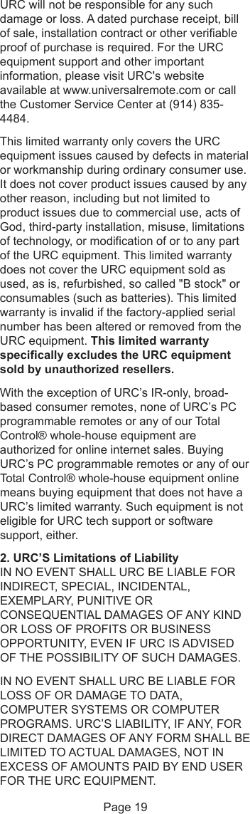 URC will not be responsible for any suchdamage or loss. A dated purchase receipt, billof sale, installation contract or other verifiableproof of purchase is required. For the URCequipment support and other importantinformation, please visit URC&apos;s websiteavailable at www.universalremote.com or callthe Customer Service Center at (914) 835-4484.This limited warranty only covers the URCequipment issues caused by defects in materialor workmanship during ordinary consumer use.It does not cover product issues caused by anyother reason, including but not limited toproduct issues due to commercial use, acts ofGod, third-party installation, misuse, limitationsof technology, or modification of or to any partof the URC equipment. This limited warrantydoes not cover the URC equipment sold asused, as is, refurbished, so called &quot;B stock&quot; orconsumables (such as batteries). This limitedwarranty is invalid if the factory-applied serialnumber has been altered or removed from theURC equipment. This limited warrantyspecifically excludes the URC equipmentsold by unauthorized resellers.With the exception of URC’s IR-only, broad-based consumer remotes, none of URC’s PCprogrammable remotes or any of our TotalControl® whole-house equipment areauthorized for online internet sales. BuyingURC’s PC programmable remotes or any of ourTotal Control® whole-house equipment onlinemeans buying equipment that does not have aURC’s limited warranty. Such equipment is noteligible for URC tech support or softwaresupport, either.2. URC’S Limitations of LiabilityIN NO EVENT SHALL URC BE LIABLE FORINDIRECT, SPECIAL, INCIDENTAL,EXEMPLARY, PUNITIVE ORCONSEQUENTIAL DAMAGES OF ANY KINDOR LOSS OF PROFITS OR BUSINESSOPPORTUNITY, EVEN IF URC IS ADVISEDOF THE POSSIBILITY OF SUCH DAMAGES.IN NO EVENT SHALL URC BE LIABLE FORLOSS OF OR DAMAGE TO DATA,COMPUTER SYSTEMS OR COMPUTERPROGRAMS. URC’S LIABILITY, IF ANY, FORDIRECT DAMAGES OF ANY FORM SHALL BELIMITED TO ACTUAL DAMAGES, NOT INEXCESS OF AMOUNTS PAID BY END USERFOR THE URC EQUIPMENT.Page 19
