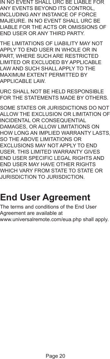 IN NO EVENT SHALL URC BE LIABLE FORANY EVENTS BEYOND ITS CONTROL,INCLUDING ANY INSTANCE OF FORCEMAJEURE. IN NO EVENT SHALL URC BELIABLE FOR THE ACTS OR OMISSIONS OFEND USER OR ANY THIRD PARTY.THE LIMITATIONS OF LIABILITY MAY NOTAPPLY TO END USER IN WHOLE OR INPART, WHERE SUCH ARE RESTRICTEDLIMITED OR EXCLUDED BY APPLICABLELAW AND SUCH SHALL APPLY TO THEMAXIMUM EXTENT PERMITTED BYAPPLICABLE LAW.URC SHALL NOT BE HELD RESPONSIBLEFOR THE STATEMENTS MADE BY OTHERS.SOME STATES OR JURISDICTIONS DO NOTALLOW THE EXCLUSION OR LIMITATION OFINCIDENTAL OR CONSEQUENTIALDAMAGES, OR ALLOW LIMITATIONS ONHOW LONG AN IMPLIED WARRANTY LASTS,SO THE ABOVE LIMITATIONS OREXCLUSIONS MAY NOT APPLY TO ENDUSER. THIS LIMITED WARRANTY GIVESEND USER SPECIFIC LEGAL RIGHTS ANDEND USER MAY HAVE OTHER RIGHTSWHICH VARY FROM STATE TO STATE ORJURISDICTION TO JURISDICTION.End User AgreementThe terms and conditions of the End UserAgreement are available atwww.universalremote.com/eua.php shall apply.Page 20