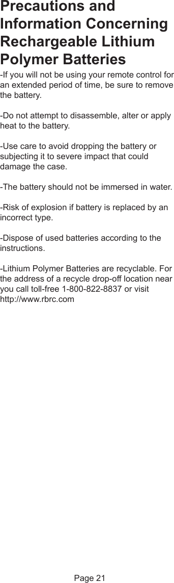 Precautions andInformation ConcerningRechargeable LithiumPolymer Batteries-If you will not be using your remote control foran extended period of time, be sure to removethe battery.-Do not attempt to disassemble, alter or applyheat to the battery.-Use care to avoid dropping the battery orsubjecting it to severe impact that coulddamage the case.-The battery should not be immersed in water.-Risk of explosion if battery is replaced by anincorrect type.-Dispose of used batteries according to theinstructions.-Lithium Polymer Batteries are recyclable. Forthe address of a recycle drop-off location nearyou call toll-free 1-800-822-8837 or visithttp://www.rbrc.com Page 21