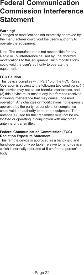 Federal CommunicationCommission InterferenceStatementWarning!Changes or modifications not expressly approved bythe manufacturer could void the user&apos;s authority tooperate the equipment.Note: The manufacturer is not responsible for anyRadio or TV interference caused by unauthorizedmodifications to this equipment. Such modificationscould void the user&apos;s authority to operate theequipment.FCC CautionThis device complies with Part 15 of the FCC Rules.Operation is subject to the following two conditions: (1)this device may not cause harmful interference, and(2) this device must accept any interference received,including interference that may cause undesiredoperation. Any changes or modifications not expresslyapproved by the party responsible for compliancecould void the authority to operate equipment. Theantenna(s) used for this transmitter must not be co-located or operating in conjunction with any otherantenna or transmitter.Federal Communication Commission (FCC)Radiation Exposure StatementThis remote device is approved as a hand-held andhand-operated only portable (relative to hand) devicewhich is normally operated at 5 cm from a person&apos;sbody.Page 22