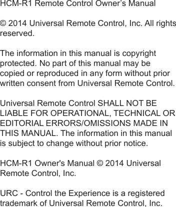 HCM-R1 Remote Control Owner’s Manual© 2014 Universal Remote Control, Inc. All rightsreserved.The information in this manual is copyrightprotected. No part of this manual may becopied or reproduced in any form without priorwritten consent from Universal Remote Control.Universal Remote Control SHALL NOT BELIABLE FOR OPERATIONAL, TECHNICAL OREDITORIAL ERRORS/OMISSIONS MADE INTHIS MANUAL. The information in this manualis subject to change without prior notice.HCM-R1 Owner&apos;s Manual © 2014 UniversalRemote Control, Inc.URC - Control the Experience is a registeredtrademark of Universal Remote Control, Inc.