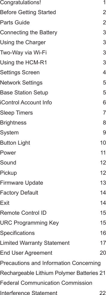 Congratulations! 1Before Getting Started 2Parts Guide 2Connecting the Battery 3Using the Charger 3Two-Way via Wi-Fi 3Using the HCM-R1 3Settings Screen 4Network Settings 5Base Station Setup 5iControl Account Info 6Sleep Timers 7Brightness 8System 9Button Light 10Power 11Sound 12Pickup 12Firmware Update 13Factory Default 14Exit 14Remote Control ID 15URC Programming Key 15Specifications 16Limited Warranty Statement 17End User Agreement 20Precautions and Information ConcerningRechargeable Lithium Polymer Batteries 21Federal Communication CommissionInterference Statement 22