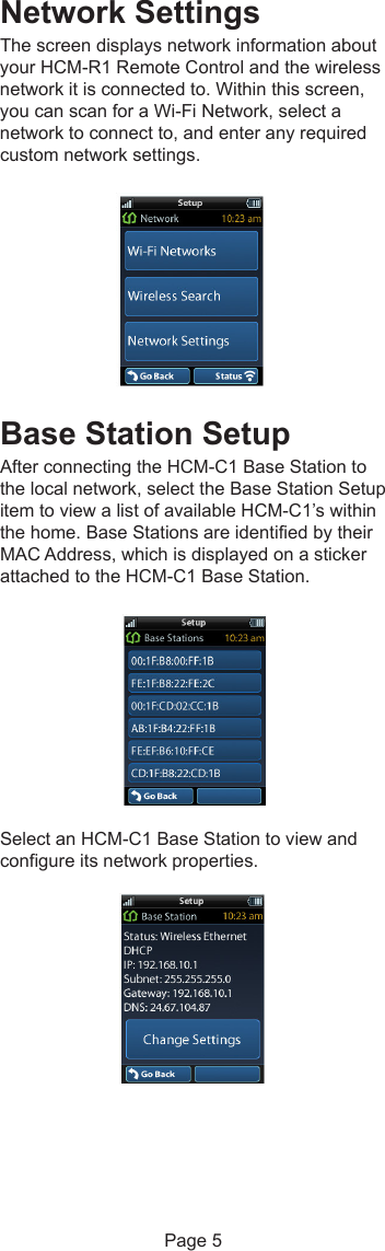 Network SettingsThe screen displays network information aboutyour HCM-R1 Remote Control and the wirelessnetwork it is connected to. Within this screen,you can scan for a Wi-Fi Network, select anetwork to connect to, and enter any requiredcustom network settings.Base Station SetupAfter connecting the HCM-C1 Base Station tothe local network, select the Base Station Setupitem to view a list of available HCM-C1’s withinthe home. Base Stations are identified by theirMAC Address, which is displayed on a stickerattached to the HCM-C1 Base Station.Select an HCM-C1 Base Station to view andconfigure its network properties.Page 5