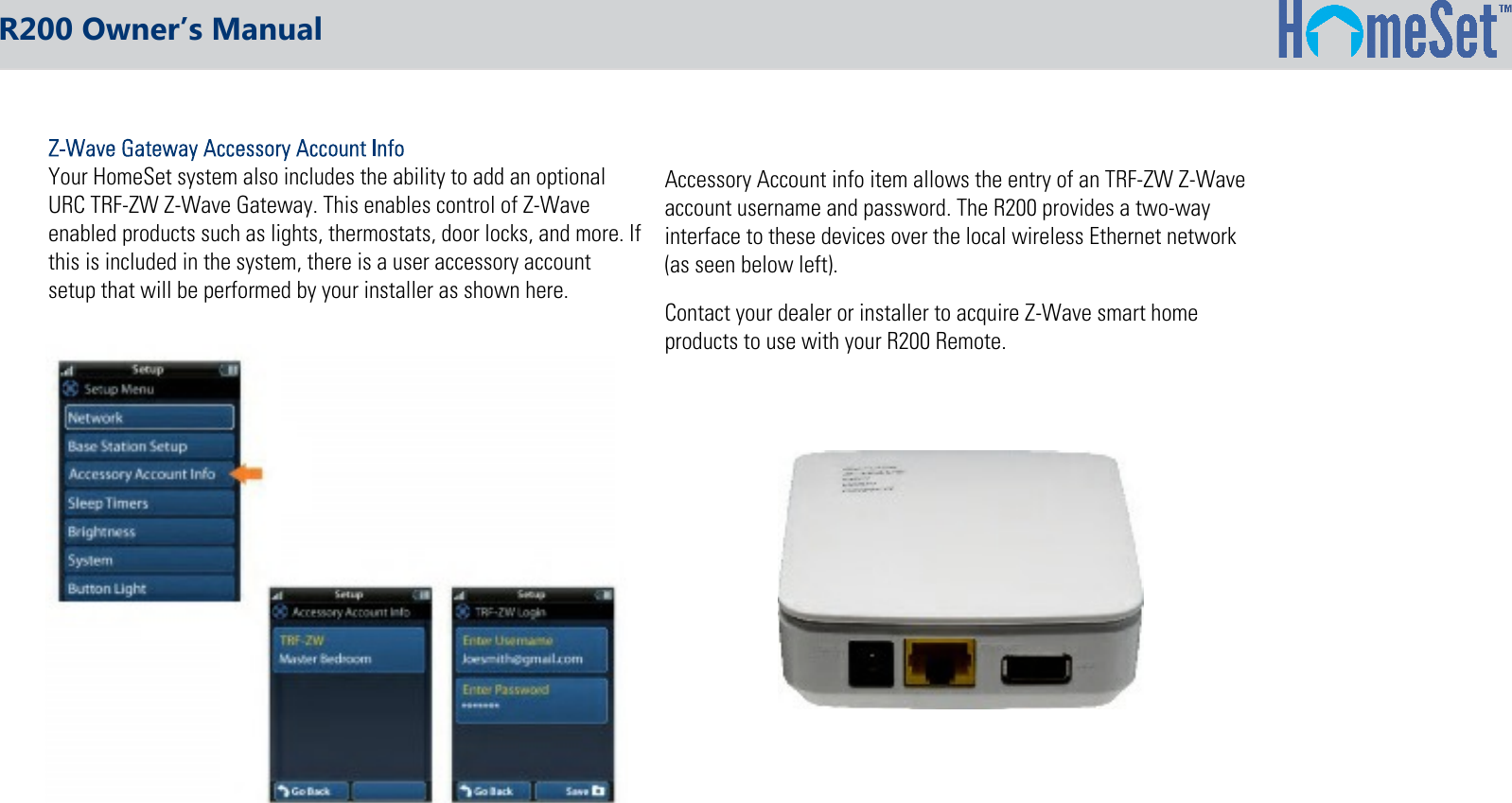 Your HomeSet system also includes the ability to add an optionalURC TRF-ZW Z-Wave Gateway. This enables control of Z-Waveenabled products such as lights, thermostats, door locks, and more. Ifthis is included in the system, there is a user accessory accountsetup that will be performed by your installer as shown here.Accessory Account info item allows the entry of an TRF-ZW Z-Waveaccount username and password. The R200 provides a two-wayinterface to these devices over the local wireless Ethernet network(as seen below left).Contact your dealer or installer to acquire Z-Wave smart homeproducts to use with your R200 Remote.R200 Owner’s Manual