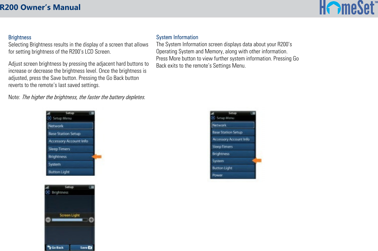 R200 Owner’s Manual  Selecting Brightness results in the display of a screen that allows  for setting brightness of the R200’s LCD Screen.  Adjust screen brightness by pressing the adjacent hard buttons to  increase or decrease the brightness level. Once the brightness is  adjusted, press the Save button. Pressing the Go Back button  reverts to the remote’s last saved settings.  Note: The System Information screen displays data about your R200’sOperating System and Memory, along with other information.Press More button to view further system information. Pressing GoBack exits to the remote’s Settings Menu.
