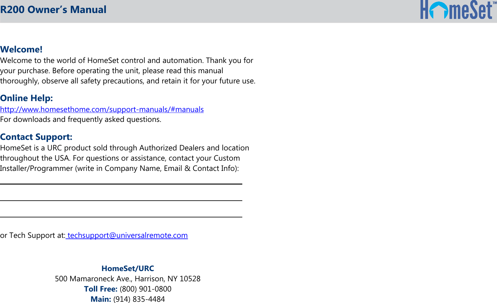 R200 Owner’s ManualWelcome!Welcome to the world of HomeSet control and automation. Thank you foryour purchase. Before operating the unit, please read this manualthoroughly, observe all safety precautions, and retain it for your future use.Online Help:http://www.homesethome.com/support-manuals/#manualsFor downloads and frequently asked questions.Contact Support:HomeSet is a URC product sold through Authorized Dealers and locationthroughout the USA. For questions or assistance, contact your CustomInstaller/Programmer (write in Company Name, Email &amp; Contact Info):or Tech Support at: techsupport@universalremote.comHomeSet/URC500 Mamaroneck Ave., Harrison, NY 10528Toll Free: (800) 901-0800Main: (914) 835-4484