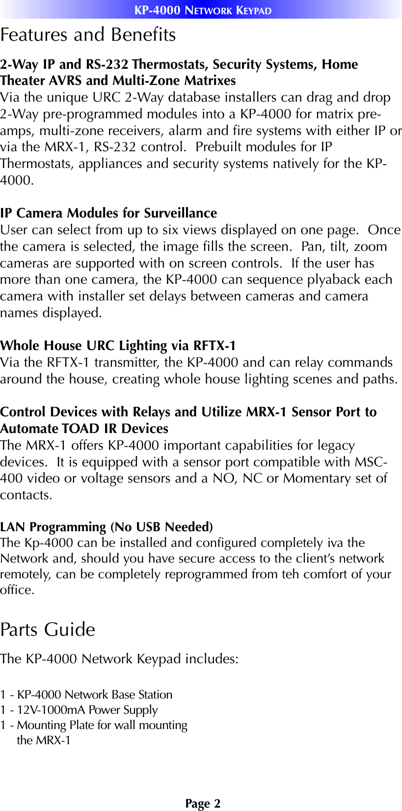 Page 2KP-4000 NETWORK KEYPADFeatures and Benefits2-Way IP and RS-232 Thermostats, Security Systems, HomeTheater AVRS and Multi-Zone MatrixesVia the unique URC 2-Way database installers can drag and drop2-Way pre-programmed modules into a KP-4000 for matrix pre-amps, multi-zone receivers, alarm and fire systems with either IP orvia the MRX-1, RS-232 control.  Prebuilt modules for IPThermostats, appliances and security systems natively for the KP-4000. IP Camera Modules for SurveillanceUser can select from up to six views displayed on one page.  Oncethe camera is selected, the image fills the screen.  Pan, tilt, zoomcameras are supported with on screen controls.  If the user hasmore than one camera, the KP-4000 can sequence plyaback eachcamera with installer set delays between cameras and cameranames displayed. Whole House URC Lighting via RFTX-1Via the RFTX-1 transmitter, the KP-4000 and can relay commandsaround the house, creating whole house lighting scenes and paths. Control Devices with Relays and Utilize MRX-1 Sensor Port toAutomate TOAD IR DevicesThe MRX-1 offers KP-4000 important capabilities for legacydevices.  It is equipped with a sensor port compatible with MSC-400 video or voltage sensors and a NO, NC or Momentary set ofcontacts.  LAN Programming (No USB Needed)The Kp-4000 can be installed and configured completely iva theNetwork and, should you have secure access to the client’s networkremotely, can be completely reprogrammed from teh comfort of youroffice. Parts GuideThe KP-4000 Network Keypad includes:1 - KP-4000 Network Base Station1 - 12V-1000mA Power Supply1 - Mounting Plate for wall mountingthe MRX-1