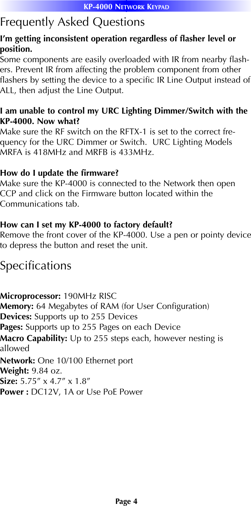 Page 4KP-4000 NETWORK KEYPADFrequently Asked QuestionsI’m getting inconsistent operation regardless of ﬂasher level orposition.Some components are easily overloaded with IR from nearby ﬂash-ers. Prevent IR from affecting the problem component from otherﬂashers by setting the device to a speciﬁc IR Line Output instead ofALL, then adjust the Line Output.I am unable to control my URC Lighting Dimmer/Switch with theKP-4000. Now what?Make sure the RF switch on the RFTX-1 is set to the correct fre-quency for the URC Dimmer or Switch.  URC Lighting ModelsMRFA is 418MHz and MRFB is 433MHz.How do I update the ﬁrmware?Make sure the KP-4000 is connected to the Network then openCCP and click on the Firmware button located within theCommunications tab. How can I set my KP-4000 to factory default?Remove the front cover of the KP-4000. Use a pen or pointy deviceto depress the button and reset the unit. SpeciﬁcationsMicroprocessor: 190MHz RISCMemory: 64 Megabytes of RAM (for User Conﬁguration)Devices: Supports up to 255 DevicesPages: Supports up to 255 Pages on each DeviceMacro Capability: Up to 255 steps each, however nesting isallowedNetwork: One 10/100 Ethernet portWeight: 9.84 oz.Size: 5.75” x 4.7” x 1.8”Power : DC12V, 1A or Use PoE Power