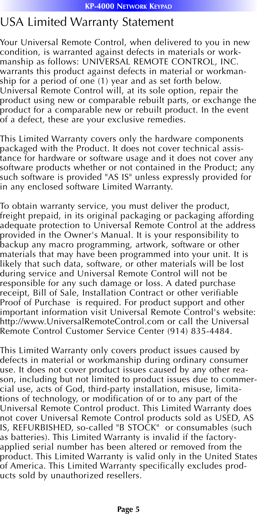 Page 5USA Limited Warranty StatementYour Universal Remote Control, when delivered to you in newcondition, is warranted against defects in materials or work-manship as follows: UNIVERSAL REMOTE CONTROL, INC.warrants this product against defects in material or workman-ship for a period of one (1) year and as set forth below.Universal Remote Control will, at its sole option, repair theproduct using new or comparable rebuilt parts, or exchange theproduct for a comparable new or rebuilt product. In the eventof a defect, these are your exclusive remedies.This Limited Warranty covers only the hardware componentspackaged with the Product. It does not cover technical assis-tance for hardware or software usage and it does not cover anysoftware products whether or not contained in the Product; anysuch software is provided &quot;AS IS&quot; unless expressly provided forin any enclosed software Limited Warranty. To obtain warranty service, you must deliver the product,freight prepaid, in its original packaging or packaging affordingadequate protection to Universal Remote Control at the addressprovided in the Owner&apos;s Manual. It is your responsibility tobackup any macro programming, artwork, software or othermaterials that may have been programmed into your unit. It islikely that such data, software, or other materials will be lostduring service and Universal Remote Control will not beresponsible for any such damage or loss. A dated purchasereceipt, Bill of Sale, Installation Contract or other verifiableProof of Purchase  is required. For product support and otherimportant information visit Universal Remote Control&apos;s website:http://www.UniversalRemoteControl.com or call the UniversalRemote Control Customer Service Center (914) 835-4484. This Limited Warranty only covers product issues caused bydefects in material or workmanship during ordinary consumeruse. It does not cover product issues caused by any other rea-son, including but not limited to product issues due to commer-cial use, acts of God, third-party installation, misuse, limita-tions of technology, or modification of or to any part of theUniversal Remote Control product. This Limited Warranty doesnot cover Universal Remote Control products sold as USED, ASIS, REFURBISHED, so-called &quot;B STOCK&quot;  or consumables (suchas batteries). This Limited Warranty is invalid if the factory-applied serial number has been altered or removed from theproduct. This Limited Warranty is valid only in the United Statesof America. This Limited Warranty specifically excludes prod-ucts sold by unauthorized resellers.KP-4000 NETWORK KEYPAD