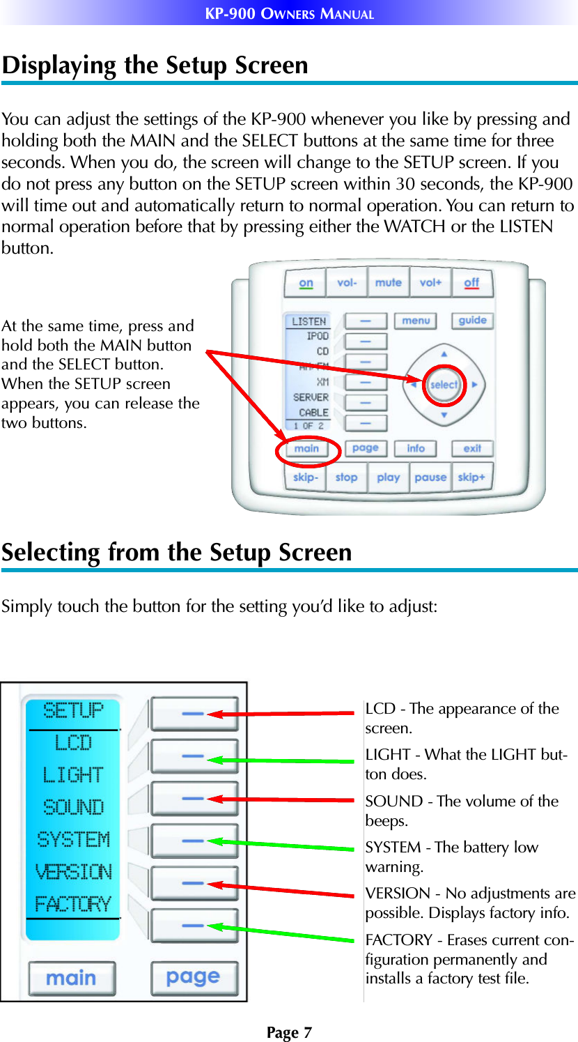 Displaying the Setup ScreenYou can adjust the settings of the KP-900 whenever you like by pressing andholding both the MAIN and the SELECT buttons at the same time for threeseconds. When you do, the screen will change to the SETUP screen. If youdo not press any button on the SETUP screen within 30 seconds, the KP-900will time out and automatically return to normal operation. You can return tonormal operation before that by pressing either the WATCH or the LISTENbutton.Selecting from the Setup ScreenSimply touch the button for the setting you’d like to adjust:At the same time, press andhold both the MAIN buttonand the SELECT button.When the SETUP screenappears, you can release thetwo buttons.Page 7KP-900 OWNERS MANUALLCD - The appearance of the screen.LIGHT - What the LIGHT but-ton does.SOUND - The volume of thebeeps.SYSTEM - The battery lowwarning.VERSION - No adjustments arepossible. Displays factory info.FACTORY - Erases current con-figuration permanently andinstalls a factory test file.