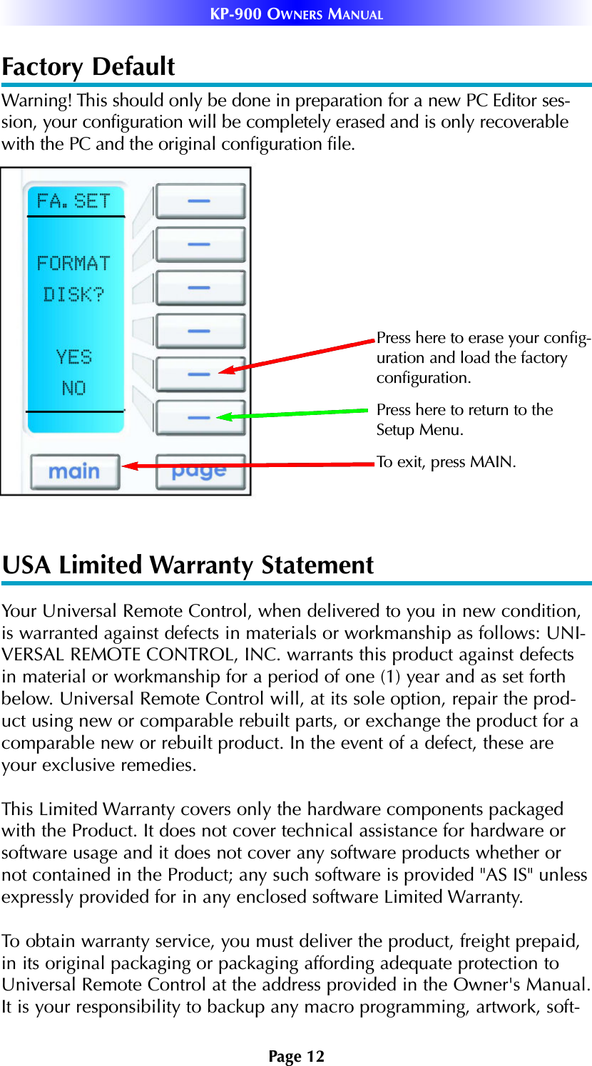 Page 12KP-900 OWNERS MANUALFactory Default Warning! This should only be done in preparation for a new PC Editor ses-sion, your configuration will be completely erased and is only recoverablewith the PC and the original configuration file.USA Limited Warranty StatementYour Universal Remote Control, when delivered to you in new condition,is warranted against defects in materials or workmanship as follows: UNI-VERSAL REMOTE CONTROL, INC. warrants this product against defectsin material or workmanship for a period of one (1) year and as set forthbelow. Universal Remote Control will, at its sole option, repair the prod-uct using new or comparable rebuilt parts, or exchange the product for acomparable new or rebuilt product. In the event of a defect, these areyour exclusive remedies.This Limited Warranty covers only the hardware components packagedwith the Product. It does not cover technical assistance for hardware orsoftware usage and it does not cover any software products whether ornot contained in the Product; any such software is provided &quot;AS IS&quot; unlessexpressly provided for in any enclosed software Limited Warranty. To obtain warranty service, you must deliver the product, freight prepaid,in its original packaging or packaging affording adequate protection toUniversal Remote Control at the address provided in the Owner&apos;s Manual.It is your responsibility to backup any macro programming, artwork, soft-To exit, press MAIN.Press here to erase your config-uration and load the factoryconfiguration. Press here to return to theSetup Menu.