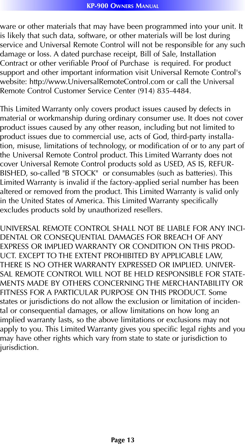 Page 13KP-900 OWNERS MANUALware or other materials that may have been programmed into your unit. Itis likely that such data, software, or other materials will be lost duringservice and Universal Remote Control will not be responsible for any suchdamage or loss. A dated purchase receipt, Bill of Sale, InstallationContract or other verifiable Proof of Purchase  is required. For productsupport and other important information visit Universal Remote Control&apos;swebsite: http://www.UniversalRemoteControl.com or call the UniversalRemote Control Customer Service Center (914) 835-4484.This Limited Warranty only covers product issues caused by defects inmaterial or workmanship during ordinary consumer use. It does not coverproduct issues caused by any other reason, including but not limited toproduct issues due to commercial use, acts of God, third-party installa-tion, misuse, limitations of technology, or modification of or to any part ofthe Universal Remote Control product. This Limited Warranty does notcover Universal Remote Control products sold as USED, AS IS, REFUR-BISHED, so-called &quot;B STOCK&quot;  or consumables (such as batteries). ThisLimited Warranty is invalid if the factory-applied serial number has beenaltered or removed from the product. This Limited Warranty is valid onlyin the United States of America. This Limited Warranty specificallyexcludes products sold by unauthorized resellers.UNIVERSAL REMOTE CONTROL SHALL NOT BE LIABLE FOR ANY INCI-DENTAL OR CONSEQUENTIAL DAMAGES FOR BREACH OF ANYEXPRESS OR IMPLIED WARRANTY OR CONDITION ON THIS PROD-UCT. EXCEPT TO THE EXTENT PROHIBITED BY APPLICABLE LAW,THERE IS NO OTHER WARRANTY EXPRESSED OR IMPLIED. UNIVER-SAL REMOTE CONTROL WILL NOT BE HELD RESPONSIBLE FOR STATE-MENTS MADE BY OTHERS CONCERNING THE MERCHANTABILITY ORFITNESS FOR A PARTICULAR PURPOSE ON THIS PRODUCT. Somestates or jurisdictions do not allow the exclusion or limitation of inciden-tal or consequential damages, or allow limitations on how long animplied warranty lasts, so the above limitations or exclusions may notapply to you. This Limited Warranty gives you specific legal rights and youmay have other rights which vary from state to state or jurisdiction tojurisdiction.