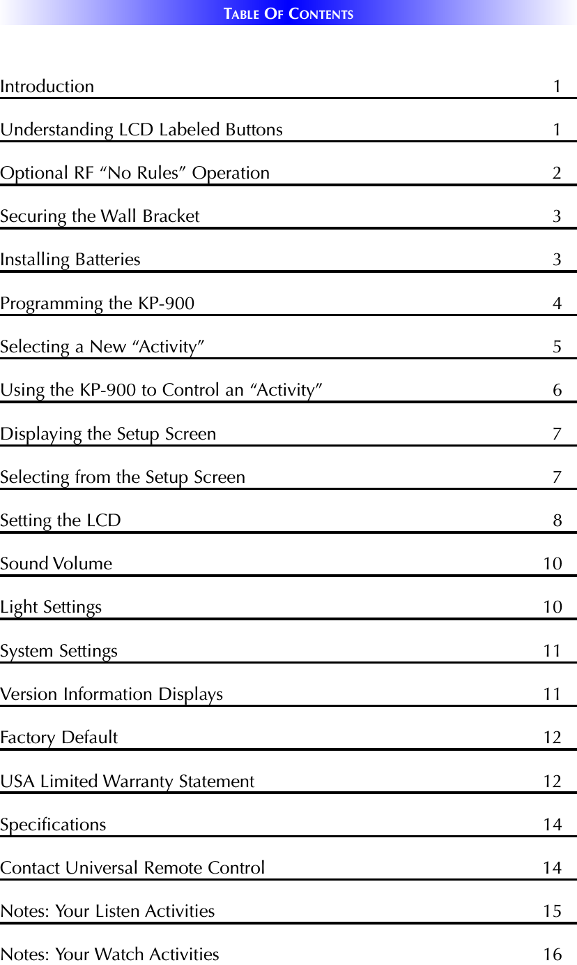 TABLE OFCONTENTSIntroduction 1Understanding LCD Labeled Buttons  1Optional RF “No Rules” Operation 2Securing the Wall Bracket 3Installing Batteries 3Programming the KP-900 4Selecting a New “Activity” 5Using the KP-900 to Control an “Activity” 6Displaying the Setup Screen 7Selecting from the Setup Screen 7Setting the LCD 8Sound Volume 10Light Settings 10System Settings 11Version Information Displays 11Factory Default  12USA Limited Warranty Statement 12Specifications 14Contact Universal Remote Control 14Notes: Your Listen Activities 15Notes: Your Watch Activities 16