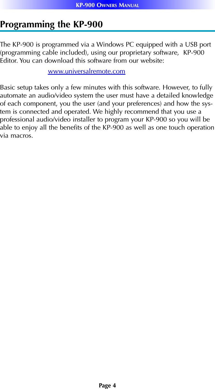 Page 4KP-900 OWNERS MANUALProgramming the KP-900The KP-900 is programmed via a Windows PC equipped with a USB port(programming cable included), using our proprietary software,  KP-900Editor. You can download this software from our website:www.universalremote.comBasic setup takes only a few minutes with this software. However, to fullyautomate an audio/video system the user must have a detailed knowledgeof each component, you the user (and your preferences) and how the sys-tem is connected and operated. We highly recommend that you use aprofessional audio/video installer to program your KP-900 so you will beable to enjoy all the benefits of the KP-900 as well as one touch operationvia macros. 