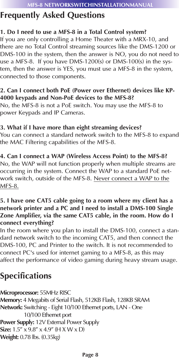 Page 8MFS-8 NETWORKSWITCHINSTALLATIONMANUALFrequently Asked Questions1. Do I need to use a MFS-8 in a Total Control system?If you are only controlling a Home Theater with a MRX-10, andthere are no Total Control streaming sources like the DMS-1200 orDMS-100 in the system, then the answer is NO, you do not need touse a MFS-8.  If you have DMS-1200(s) or DMS-100(s) in the sys-tem, then the answer is YES, you must use a MFS-8 in the system,connected to those components.2. Can I connect both PoE (Power over Ethernet) devices like KP-4000 keypads and Non-PoE devices to the MFS-8?No, the MFS-8 is not a PoE switch. You may use the MFS-8 topower Keypads and IP Cameras.3. What if I have more than eight streaming devices? You can connect a standard network switch to the MFS-8 to expandthe MAC Filtering capabilities of the MFS-8. 4. Can I connect a WAP (Wireless Access Point) to the MFS-8?No, the WAP will not function properly when multiple streams areoccurring in the system. Connect the WAP to a standard PoE net-work switch, outside of the MFS-8. Never connect a WAP to theMFS-8.5. I have one CAT5 cable going to a room where my client has anetwork printer and a PC and I need to install a DMS-100 SingleZone Amplifier, via the same CAT5 cable, in the room. How do Iconnect everything?  In the room where you plan to install the DMS-100, connect a stan-dard network switch to the incoming CAT5, and then connect theDMS-100, PC and Printer to the switch. It is not recommended toconnect PC&apos;s used for internet gaming to a MFS-8, as this mayaffect the performance of video gaming during heavy stream usage.SpecificationsMicroprocessor: 55MHz RISCMemory: 4 Megabits of Serial Flash, 512KB Flash, 128KB SRAMNetwork: Switching - Eight 10/100 Ethernet ports, LAN - One10/100 Ethernet portPower Supply: 12V External Power SupplySize: 1.5” x 9.8” x 4.9” (H X W x D)Weight: 0.78 lbs. (0.35kg)