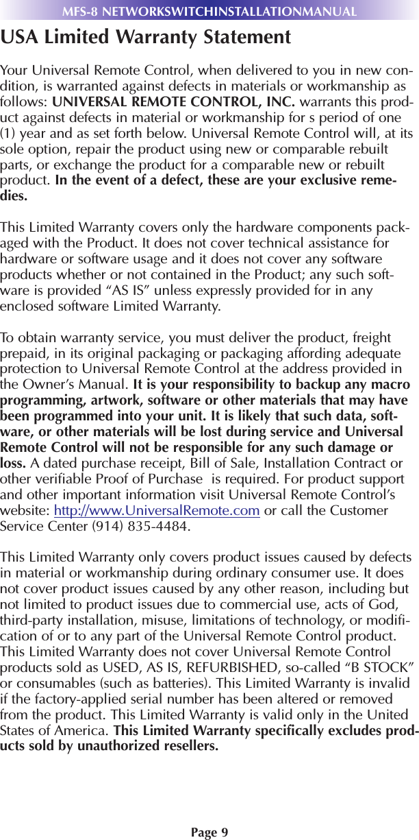 Page 9MFS-8 NETWORKSWITCHINSTALLATIONMANUALUSA Limited Warranty StatementYour Universal Remote Control, when delivered to you in new con-dition, is warranted against defects in materials or workmanship asfollows: UNIVERSAL REMOTE CONTROL, INC. warrants this prod-uct against defects in material or workmanship for s period of one(1) year and as set forth below. Universal Remote Control will, at itssole option, repair the product using new or comparable rebuiltparts, or exchange the product for a comparable new or rebuiltproduct. In the event of a defect, these are your exclusive reme-dies.This Limited Warranty covers only the hardware components pack-aged with the Product. It does not cover technical assistance forhardware or software usage and it does not cover any softwareproducts whether or not contained in the Product; any such soft-ware is provided “AS IS” unless expressly provided for in anyenclosed software Limited Warranty. To obtain warranty service, you must deliver the product, freightprepaid, in its original packaging or packaging affording adequateprotection to Universal Remote Control at the address provided inthe Owner’s Manual. It is your responsibility to backup any macroprogramming, artwork, software or other materials that may havebeen programmed into your unit. It is likely that such data, soft-ware, or other materials will be lost during service and UniversalRemote Control will not be responsible for any such damage orloss. A dated purchase receipt, Bill of Sale, Installation Contract orother verifiable Proof of Purchase  is required. For product supportand other important information visit Universal Remote Control’swebsite: http://www.UniversalRemote.com or call the CustomerService Center (914) 835-4484. This Limited Warranty only covers product issues caused by defectsin material or workmanship during ordinary consumer use. It doesnot cover product issues caused by any other reason, including butnot limited to product issues due to commercial use, acts of God,third-party installation, misuse, limitations of technology, or modifi-cation of or to any part of the Universal Remote Control product.This Limited Warranty does not cover Universal Remote Controlproducts sold as USED, AS IS, REFURBISHED, so-called “B STOCK”or consumables (such as batteries). This Limited Warranty is invalidif the factory-applied serial number has been altered or removedfrom the product. This Limited Warranty is valid only in the UnitedStates of America. This Limited Warranty specifically excludes prod-ucts sold by unauthorized resellers.