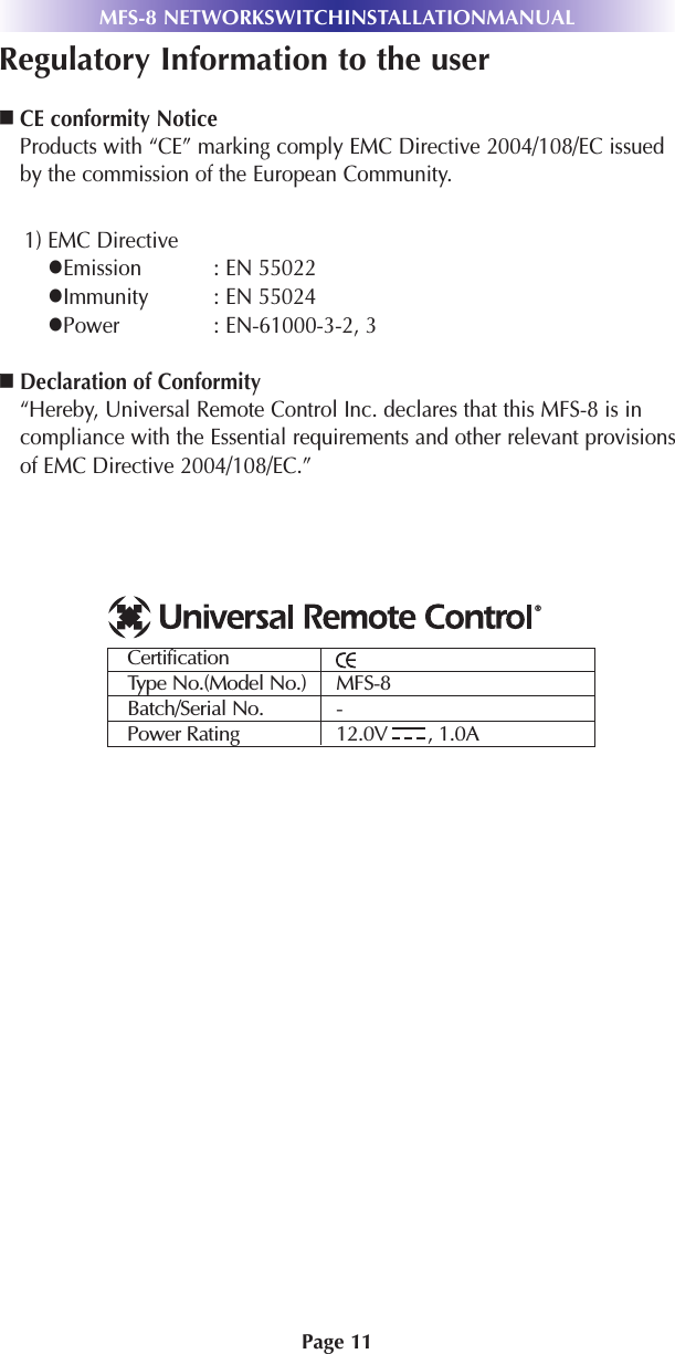 Page 11MFS-8 NETWORKSWITCHINSTALLATIONMANUALRegulatory Information to the userCE conformity NoticeProducts with “CE” marking comply EMC Directive 2004/108/EC issuedby the commission of the European Community.1) EMC DirectiveEmission : EN 55022Immunity : EN 55024Power : EN-61000-3-2, 3Declaration of Conformity“Hereby, Universal Remote Control Inc. declares that this MFS-8 is incompliance with the Essential requirements and other relevant provisionsof EMC Directive 2004/108/EC.”CertificationType No.(Model No.) MFS-8Batch/Serial No. -Power Rating 12.0V       , 1.0A