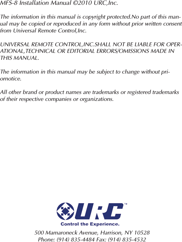 MFS-8 Installation Manual ©2010 URC,Inc.The information in this manual is copyright protected.No part of this man-ual may be copied or reproduced in any form without prior written consentfrom Universal Remote Control,Inc.UNIVERSAL REMOTE CONTROL,INC.SHALL NOT BE LIABLE FOR OPER-ATIONAL,TECHNICAL OR EDITORIAL ERRORS/OMISSIONS MADE INTHIS MANUAL.The information in this manual may be subject to change without pri-ornotice.All other brand or product names are trademarks or registered trademarksof their respective companies or organizations.500 Mamaroneck Avenue, Harrison, NY 10528 Phone: (914) 835-4484 Fax: (914) 835-4532 